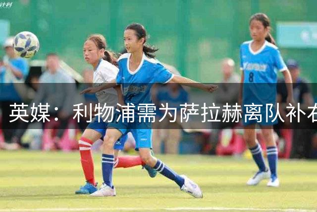 英媒：利物浦需为萨拉赫离队补右路，在只剩四周多时间